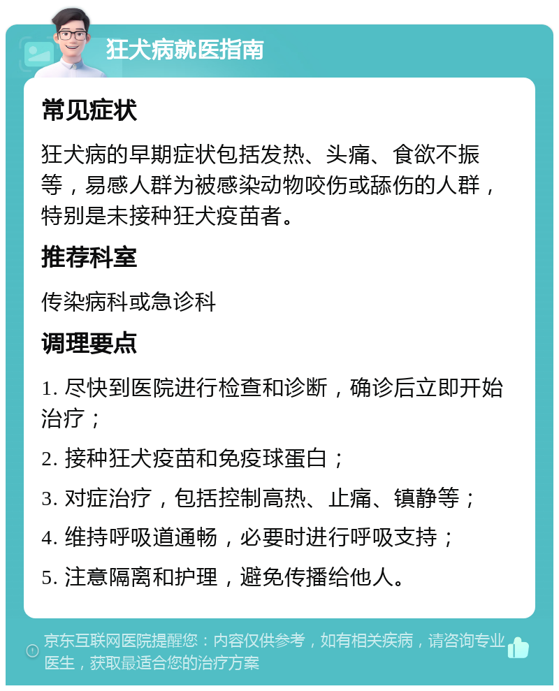 狂犬病就医指南 常见症状 狂犬病的早期症状包括发热、头痛、食欲不振等，易感人群为被感染动物咬伤或舔伤的人群，特别是未接种狂犬疫苗者。 推荐科室 传染病科或急诊科 调理要点 1. 尽快到医院进行检查和诊断，确诊后立即开始治疗； 2. 接种狂犬疫苗和免疫球蛋白； 3. 对症治疗，包括控制高热、止痛、镇静等； 4. 维持呼吸道通畅，必要时进行呼吸支持； 5. 注意隔离和护理，避免传播给他人。