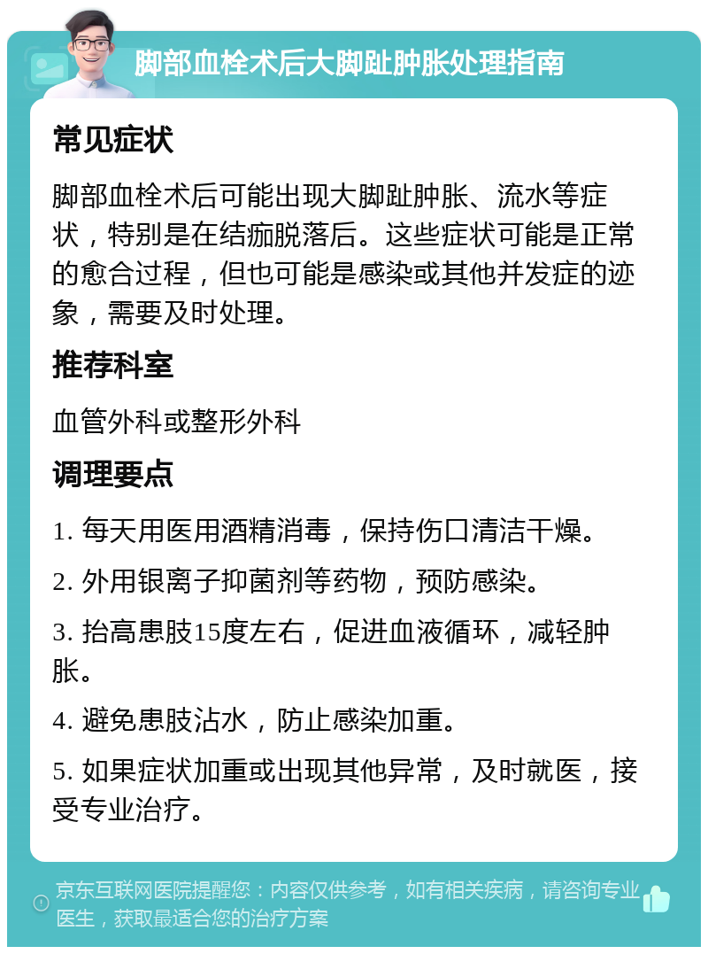 脚部血栓术后大脚趾肿胀处理指南 常见症状 脚部血栓术后可能出现大脚趾肿胀、流水等症状，特别是在结痂脱落后。这些症状可能是正常的愈合过程，但也可能是感染或其他并发症的迹象，需要及时处理。 推荐科室 血管外科或整形外科 调理要点 1. 每天用医用酒精消毒，保持伤口清洁干燥。 2. 外用银离子抑菌剂等药物，预防感染。 3. 抬高患肢15度左右，促进血液循环，减轻肿胀。 4. 避免患肢沾水，防止感染加重。 5. 如果症状加重或出现其他异常，及时就医，接受专业治疗。