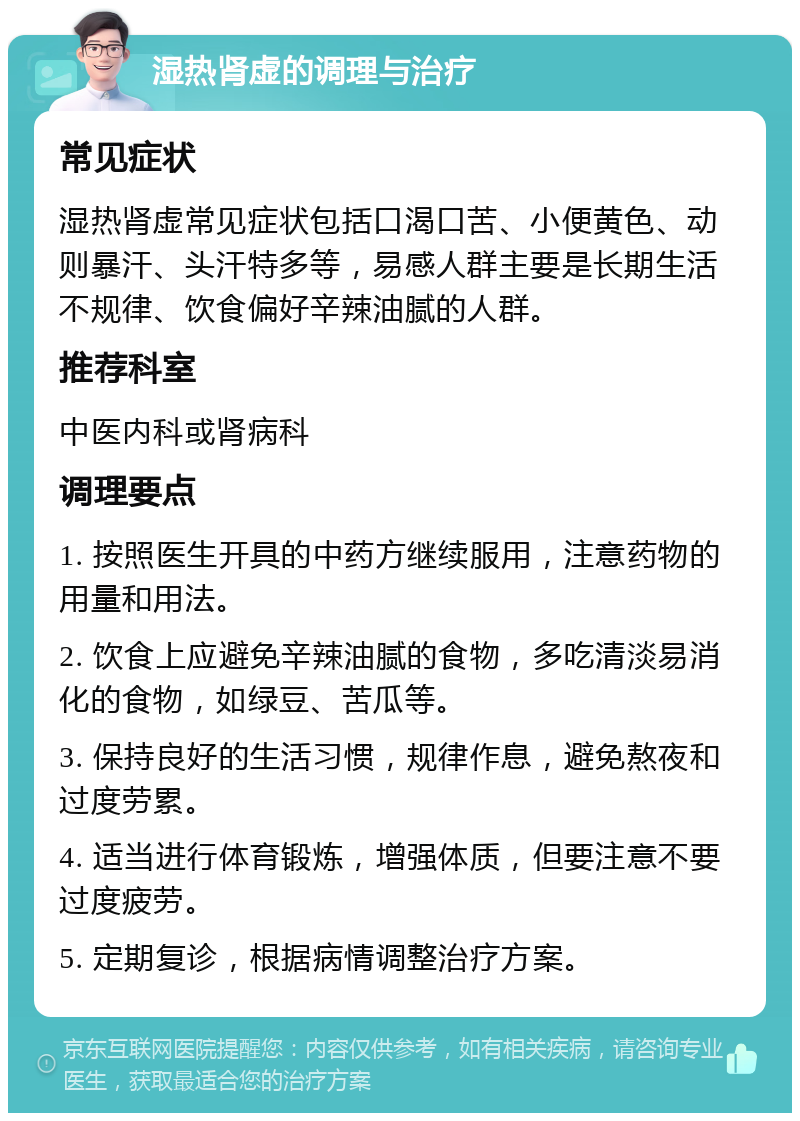 湿热肾虚的调理与治疗 常见症状 湿热肾虚常见症状包括口渴口苦、小便黄色、动则暴汗、头汗特多等，易感人群主要是长期生活不规律、饮食偏好辛辣油腻的人群。 推荐科室 中医内科或肾病科 调理要点 1. 按照医生开具的中药方继续服用，注意药物的用量和用法。 2. 饮食上应避免辛辣油腻的食物，多吃清淡易消化的食物，如绿豆、苦瓜等。 3. 保持良好的生活习惯，规律作息，避免熬夜和过度劳累。 4. 适当进行体育锻炼，增强体质，但要注意不要过度疲劳。 5. 定期复诊，根据病情调整治疗方案。