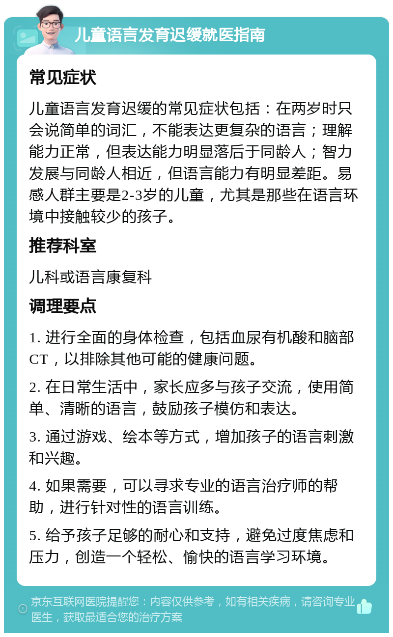 儿童语言发育迟缓就医指南 常见症状 儿童语言发育迟缓的常见症状包括：在两岁时只会说简单的词汇，不能表达更复杂的语言；理解能力正常，但表达能力明显落后于同龄人；智力发展与同龄人相近，但语言能力有明显差距。易感人群主要是2-3岁的儿童，尤其是那些在语言环境中接触较少的孩子。 推荐科室 儿科或语言康复科 调理要点 1. 进行全面的身体检查，包括血尿有机酸和脑部CT，以排除其他可能的健康问题。 2. 在日常生活中，家长应多与孩子交流，使用简单、清晰的语言，鼓励孩子模仿和表达。 3. 通过游戏、绘本等方式，增加孩子的语言刺激和兴趣。 4. 如果需要，可以寻求专业的语言治疗师的帮助，进行针对性的语言训练。 5. 给予孩子足够的耐心和支持，避免过度焦虑和压力，创造一个轻松、愉快的语言学习环境。