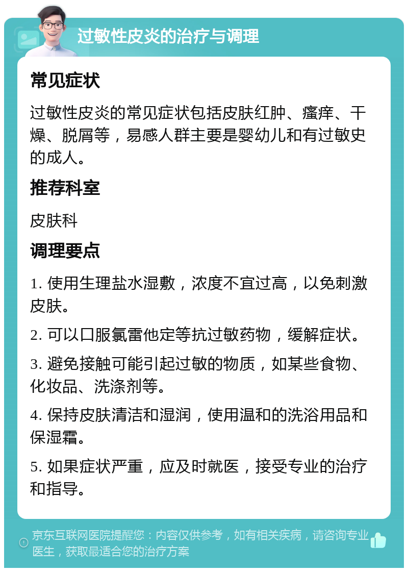 过敏性皮炎的治疗与调理 常见症状 过敏性皮炎的常见症状包括皮肤红肿、瘙痒、干燥、脱屑等，易感人群主要是婴幼儿和有过敏史的成人。 推荐科室 皮肤科 调理要点 1. 使用生理盐水湿敷，浓度不宜过高，以免刺激皮肤。 2. 可以口服氯雷他定等抗过敏药物，缓解症状。 3. 避免接触可能引起过敏的物质，如某些食物、化妆品、洗涤剂等。 4. 保持皮肤清洁和湿润，使用温和的洗浴用品和保湿霜。 5. 如果症状严重，应及时就医，接受专业的治疗和指导。