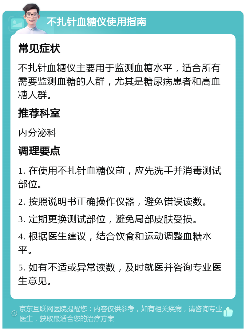 不扎针血糖仪使用指南 常见症状 不扎针血糖仪主要用于监测血糖水平，适合所有需要监测血糖的人群，尤其是糖尿病患者和高血糖人群。 推荐科室 内分泌科 调理要点 1. 在使用不扎针血糖仪前，应先洗手并消毒测试部位。 2. 按照说明书正确操作仪器，避免错误读数。 3. 定期更换测试部位，避免局部皮肤受损。 4. 根据医生建议，结合饮食和运动调整血糖水平。 5. 如有不适或异常读数，及时就医并咨询专业医生意见。