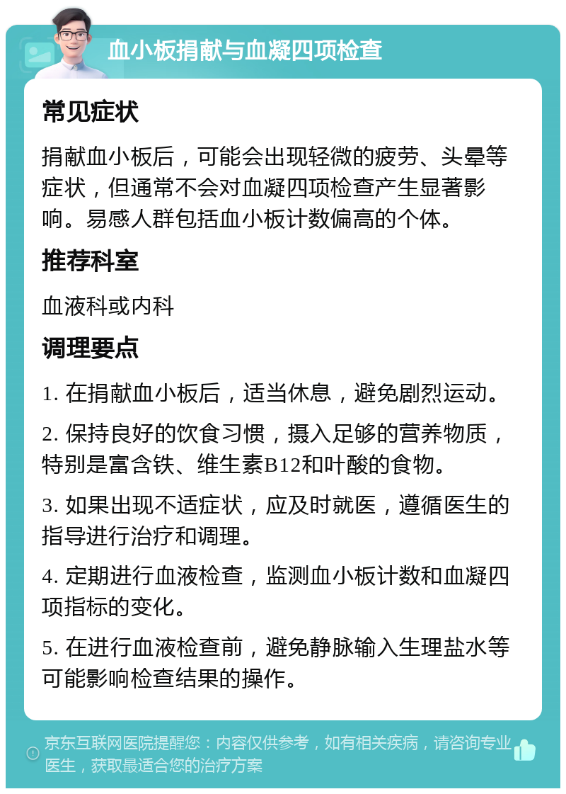 血小板捐献与血凝四项检查 常见症状 捐献血小板后，可能会出现轻微的疲劳、头晕等症状，但通常不会对血凝四项检查产生显著影响。易感人群包括血小板计数偏高的个体。 推荐科室 血液科或内科 调理要点 1. 在捐献血小板后，适当休息，避免剧烈运动。 2. 保持良好的饮食习惯，摄入足够的营养物质，特别是富含铁、维生素B12和叶酸的食物。 3. 如果出现不适症状，应及时就医，遵循医生的指导进行治疗和调理。 4. 定期进行血液检查，监测血小板计数和血凝四项指标的变化。 5. 在进行血液检查前，避免静脉输入生理盐水等可能影响检查结果的操作。