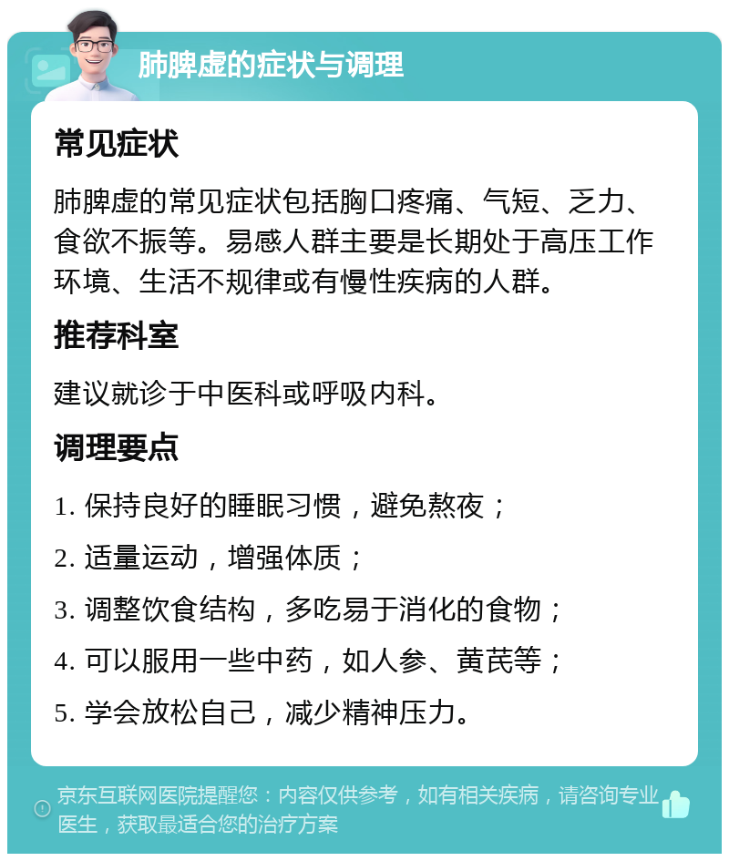 肺脾虚的症状与调理 常见症状 肺脾虚的常见症状包括胸口疼痛、气短、乏力、食欲不振等。易感人群主要是长期处于高压工作环境、生活不规律或有慢性疾病的人群。 推荐科室 建议就诊于中医科或呼吸内科。 调理要点 1. 保持良好的睡眠习惯，避免熬夜； 2. 适量运动，增强体质； 3. 调整饮食结构，多吃易于消化的食物； 4. 可以服用一些中药，如人参、黄芪等； 5. 学会放松自己，减少精神压力。