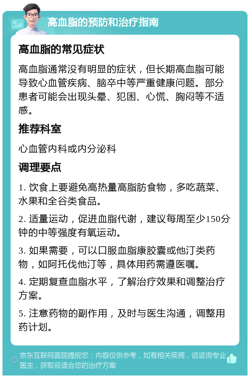 高血脂的预防和治疗指南 高血脂的常见症状 高血脂通常没有明显的症状，但长期高血脂可能导致心血管疾病、脑卒中等严重健康问题。部分患者可能会出现头晕、犯困、心慌、胸闷等不适感。 推荐科室 心血管内科或内分泌科 调理要点 1. 饮食上要避免高热量高脂肪食物，多吃蔬菜、水果和全谷类食品。 2. 适量运动，促进血脂代谢，建议每周至少150分钟的中等强度有氧运动。 3. 如果需要，可以口服血脂康胶囊或他汀类药物，如阿托伐他汀等，具体用药需遵医嘱。 4. 定期复查血脂水平，了解治疗效果和调整治疗方案。 5. 注意药物的副作用，及时与医生沟通，调整用药计划。