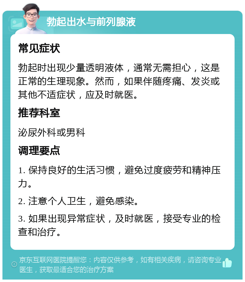 勃起出水与前列腺液 常见症状 勃起时出现少量透明液体，通常无需担心，这是正常的生理现象。然而，如果伴随疼痛、发炎或其他不适症状，应及时就医。 推荐科室 泌尿外科或男科 调理要点 1. 保持良好的生活习惯，避免过度疲劳和精神压力。 2. 注意个人卫生，避免感染。 3. 如果出现异常症状，及时就医，接受专业的检查和治疗。