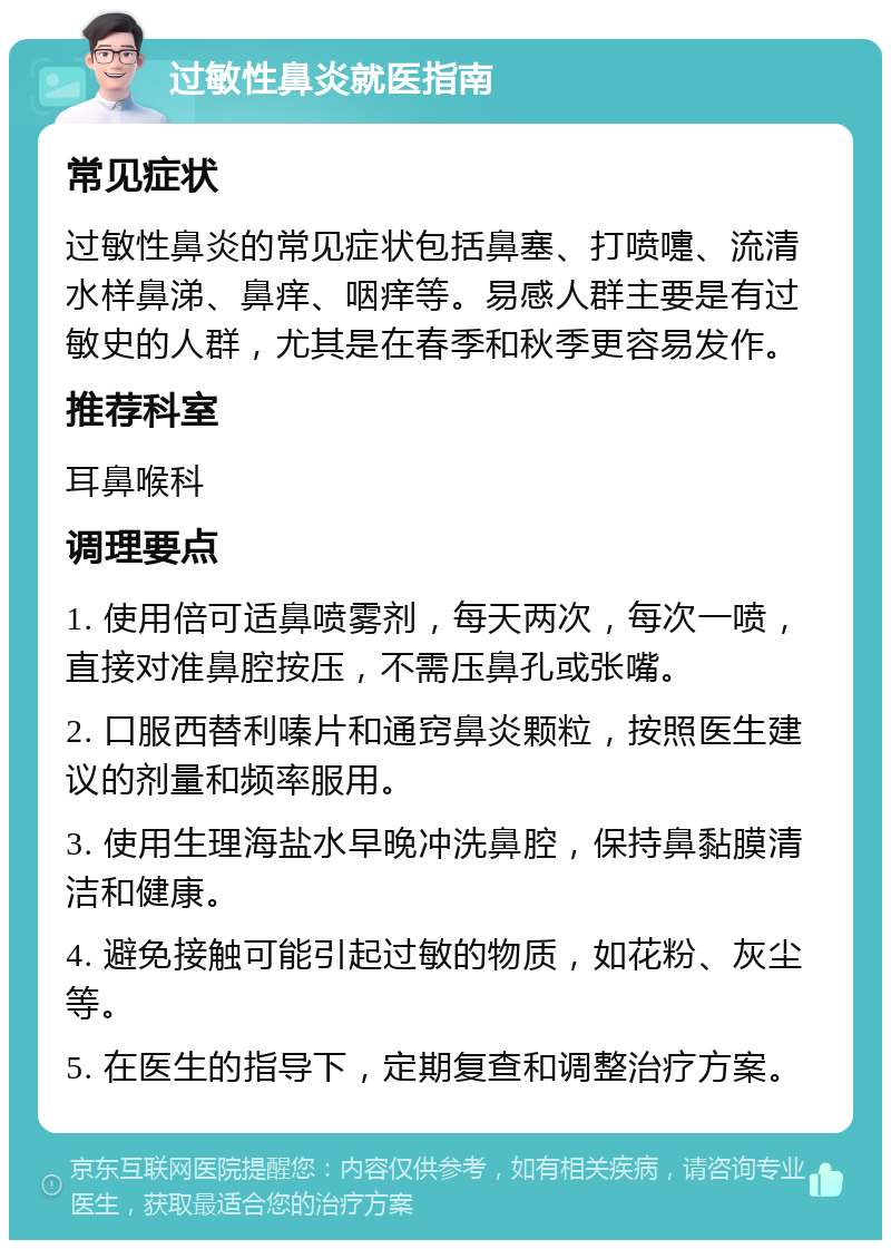 过敏性鼻炎就医指南 常见症状 过敏性鼻炎的常见症状包括鼻塞、打喷嚏、流清水样鼻涕、鼻痒、咽痒等。易感人群主要是有过敏史的人群，尤其是在春季和秋季更容易发作。 推荐科室 耳鼻喉科 调理要点 1. 使用倍可适鼻喷雾剂，每天两次，每次一喷，直接对准鼻腔按压，不需压鼻孔或张嘴。 2. 口服西替利嗪片和通窍鼻炎颗粒，按照医生建议的剂量和频率服用。 3. 使用生理海盐水早晚冲洗鼻腔，保持鼻黏膜清洁和健康。 4. 避免接触可能引起过敏的物质，如花粉、灰尘等。 5. 在医生的指导下，定期复查和调整治疗方案。