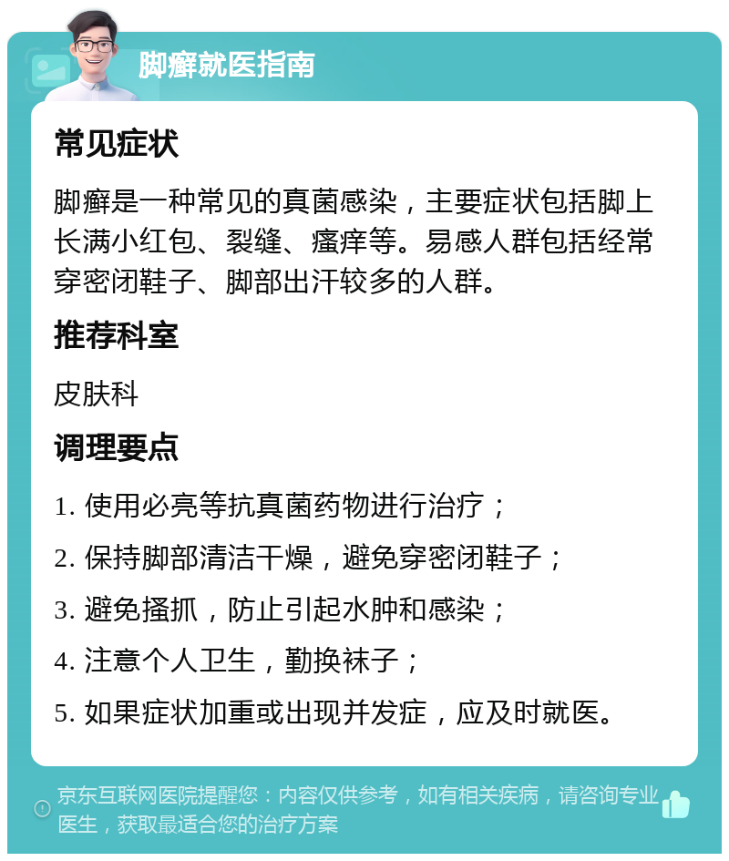 脚癣就医指南 常见症状 脚癣是一种常见的真菌感染，主要症状包括脚上长满小红包、裂缝、瘙痒等。易感人群包括经常穿密闭鞋子、脚部出汗较多的人群。 推荐科室 皮肤科 调理要点 1. 使用必亮等抗真菌药物进行治疗； 2. 保持脚部清洁干燥，避免穿密闭鞋子； 3. 避免搔抓，防止引起水肿和感染； 4. 注意个人卫生，勤换袜子； 5. 如果症状加重或出现并发症，应及时就医。