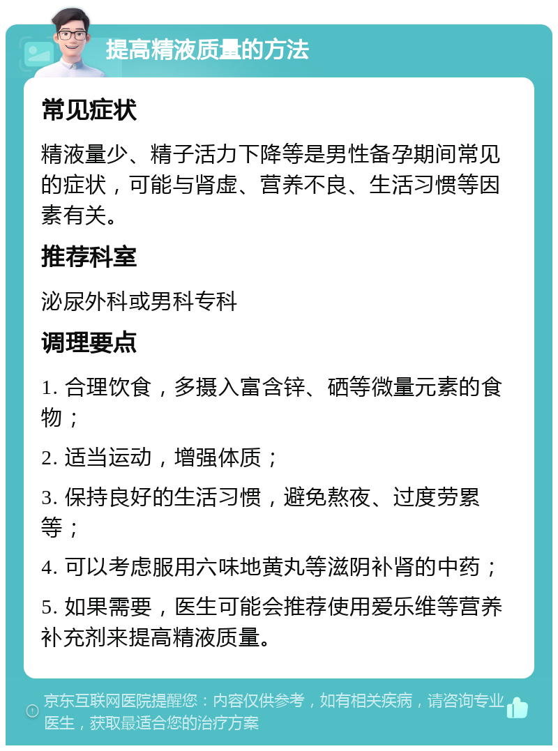 提高精液质量的方法 常见症状 精液量少、精子活力下降等是男性备孕期间常见的症状，可能与肾虚、营养不良、生活习惯等因素有关。 推荐科室 泌尿外科或男科专科 调理要点 1. 合理饮食，多摄入富含锌、硒等微量元素的食物； 2. 适当运动，增强体质； 3. 保持良好的生活习惯，避免熬夜、过度劳累等； 4. 可以考虑服用六味地黄丸等滋阴补肾的中药； 5. 如果需要，医生可能会推荐使用爱乐维等营养补充剂来提高精液质量。