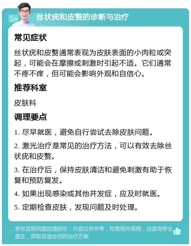 丝状疣和皮赘的诊断与治疗 常见症状 丝状疣和皮赘通常表现为皮肤表面的小肉粒或突起，可能会在摩擦或刺激时引起不适。它们通常不疼不痒，但可能会影响外观和自信心。 推荐科室 皮肤科 调理要点 1. 尽早就医，避免自行尝试去除皮肤问题。 2. 激光治疗是常见的治疗方法，可以有效去除丝状疣和皮赘。 3. 在治疗后，保持皮肤清洁和避免刺激有助于恢复和预防复发。 4. 如果出现感染或其他并发症，应及时就医。 5. 定期检查皮肤，发现问题及时处理。