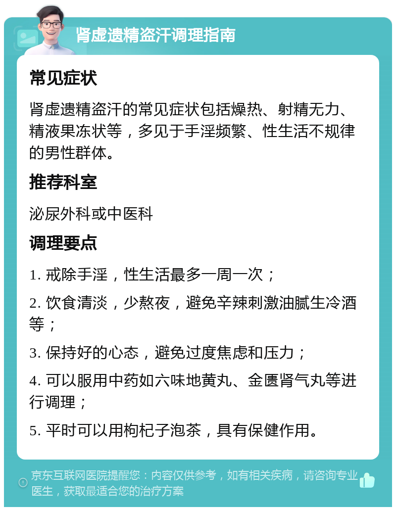 肾虚遗精盗汗调理指南 常见症状 肾虚遗精盗汗的常见症状包括燥热、射精无力、精液果冻状等，多见于手淫频繁、性生活不规律的男性群体。 推荐科室 泌尿外科或中医科 调理要点 1. 戒除手淫，性生活最多一周一次； 2. 饮食清淡，少熬夜，避免辛辣刺激油腻生冷酒等； 3. 保持好的心态，避免过度焦虑和压力； 4. 可以服用中药如六味地黄丸、金匮肾气丸等进行调理； 5. 平时可以用枸杞子泡茶，具有保健作用。