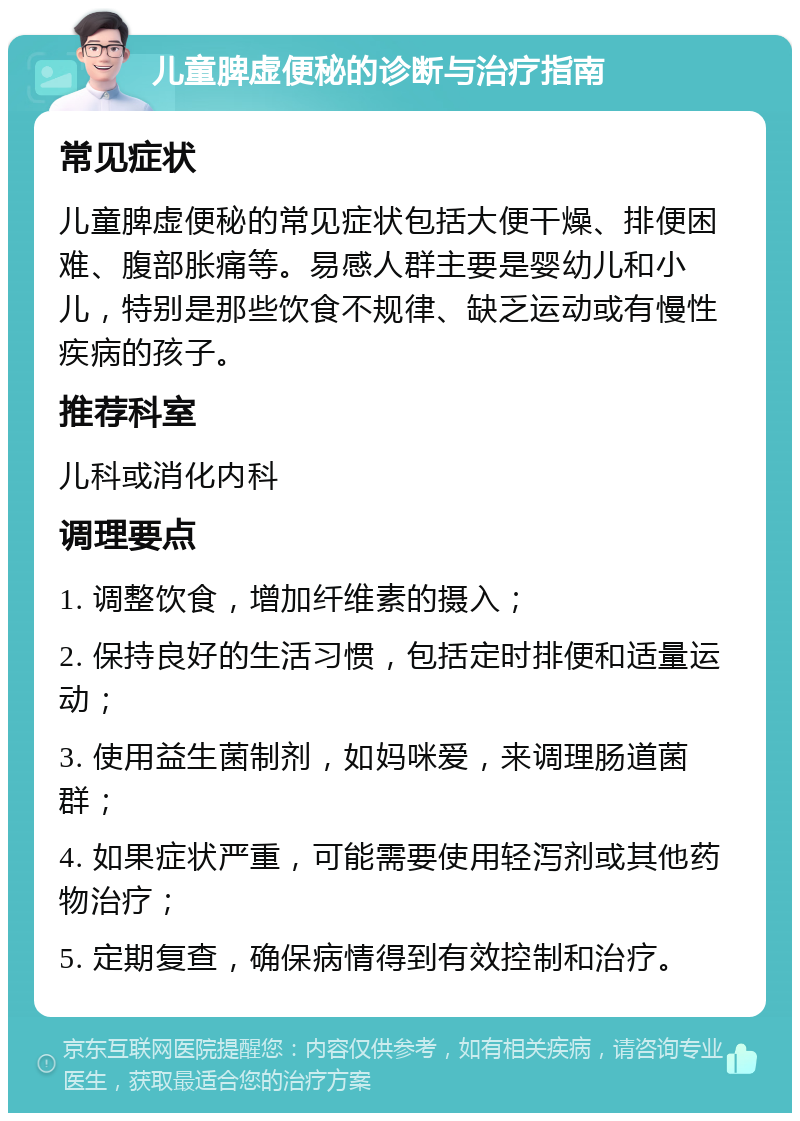 儿童脾虚便秘的诊断与治疗指南 常见症状 儿童脾虚便秘的常见症状包括大便干燥、排便困难、腹部胀痛等。易感人群主要是婴幼儿和小儿，特别是那些饮食不规律、缺乏运动或有慢性疾病的孩子。 推荐科室 儿科或消化内科 调理要点 1. 调整饮食，增加纤维素的摄入； 2. 保持良好的生活习惯，包括定时排便和适量运动； 3. 使用益生菌制剂，如妈咪爱，来调理肠道菌群； 4. 如果症状严重，可能需要使用轻泻剂或其他药物治疗； 5. 定期复查，确保病情得到有效控制和治疗。