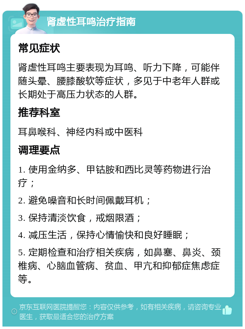 肾虚性耳鸣治疗指南 常见症状 肾虚性耳鸣主要表现为耳鸣、听力下降，可能伴随头晕、腰膝酸软等症状，多见于中老年人群或长期处于高压力状态的人群。 推荐科室 耳鼻喉科、神经内科或中医科 调理要点 1. 使用金纳多、甲钴胺和西比灵等药物进行治疗； 2. 避免噪音和长时间佩戴耳机； 3. 保持清淡饮食，戒烟限酒； 4. 减压生活，保持心情愉快和良好睡眠； 5. 定期检查和治疗相关疾病，如鼻塞、鼻炎、颈椎病、心脑血管病、贫血、甲亢和抑郁症焦虑症等。