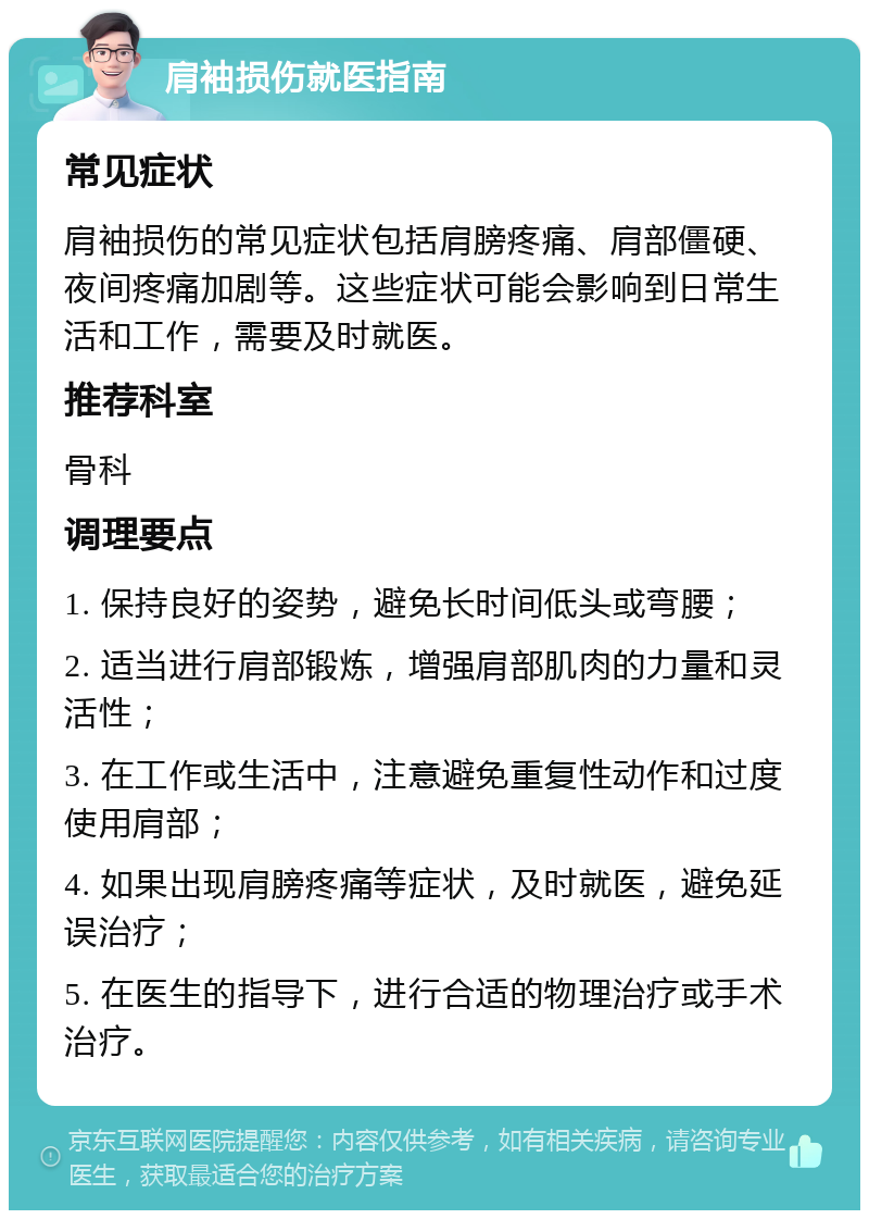 肩袖损伤就医指南 常见症状 肩袖损伤的常见症状包括肩膀疼痛、肩部僵硬、夜间疼痛加剧等。这些症状可能会影响到日常生活和工作，需要及时就医。 推荐科室 骨科 调理要点 1. 保持良好的姿势，避免长时间低头或弯腰； 2. 适当进行肩部锻炼，增强肩部肌肉的力量和灵活性； 3. 在工作或生活中，注意避免重复性动作和过度使用肩部； 4. 如果出现肩膀疼痛等症状，及时就医，避免延误治疗； 5. 在医生的指导下，进行合适的物理治疗或手术治疗。