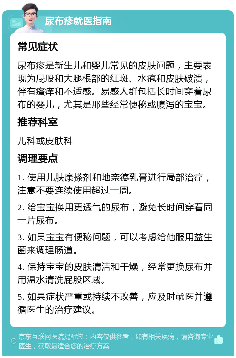 尿布疹就医指南 常见症状 尿布疹是新生儿和婴儿常见的皮肤问题，主要表现为屁股和大腿根部的红斑、水疱和皮肤破溃，伴有瘙痒和不适感。易感人群包括长时间穿着尿布的婴儿，尤其是那些经常便秘或腹泻的宝宝。 推荐科室 儿科或皮肤科 调理要点 1. 使用儿肤康搽剂和地奈德乳膏进行局部治疗，注意不要连续使用超过一周。 2. 给宝宝换用更透气的尿布，避免长时间穿着同一片尿布。 3. 如果宝宝有便秘问题，可以考虑给他服用益生菌来调理肠道。 4. 保持宝宝的皮肤清洁和干燥，经常更换尿布并用温水清洗屁股区域。 5. 如果症状严重或持续不改善，应及时就医并遵循医生的治疗建议。