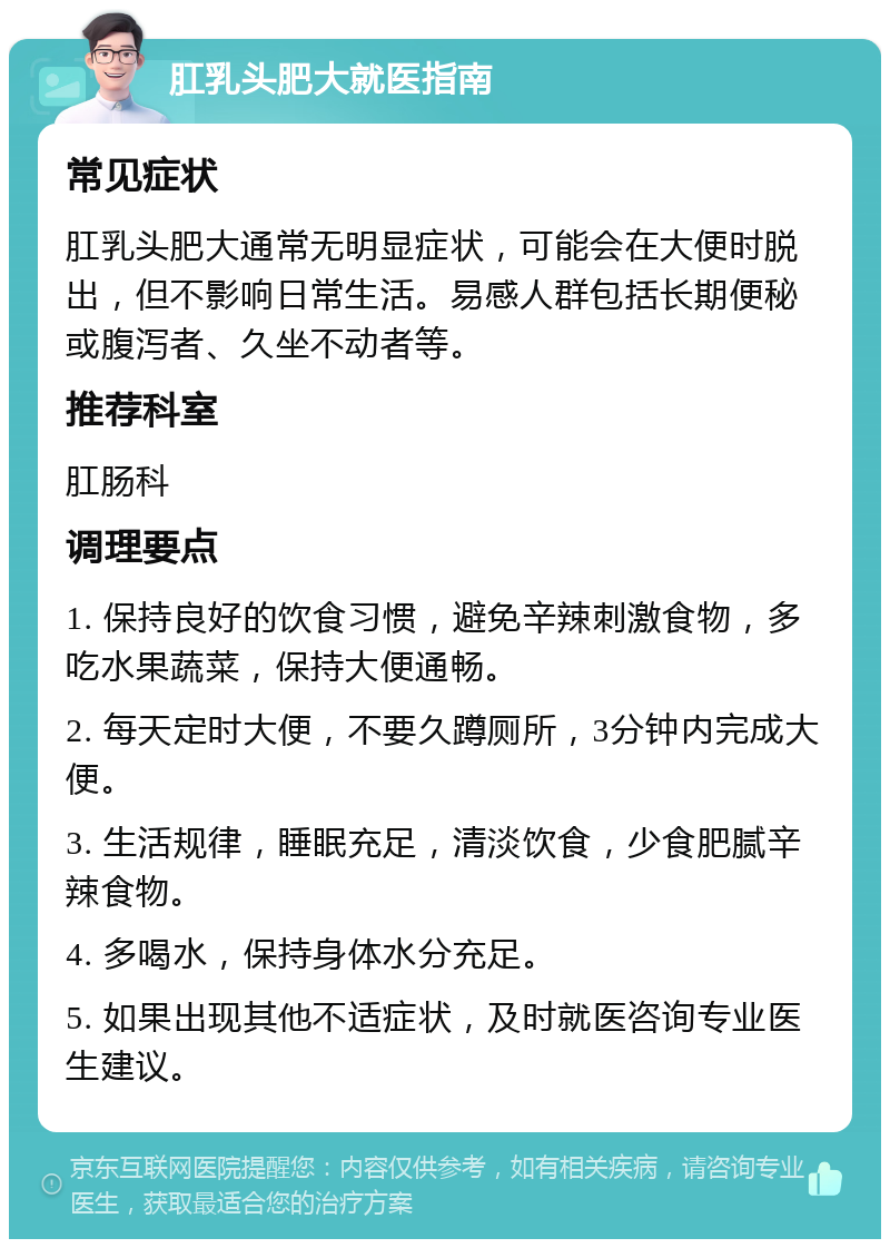 肛乳头肥大就医指南 常见症状 肛乳头肥大通常无明显症状，可能会在大便时脱出，但不影响日常生活。易感人群包括长期便秘或腹泻者、久坐不动者等。 推荐科室 肛肠科 调理要点 1. 保持良好的饮食习惯，避免辛辣刺激食物，多吃水果蔬菜，保持大便通畅。 2. 每天定时大便，不要久蹲厕所，3分钟内完成大便。 3. 生活规律，睡眠充足，清淡饮食，少食肥腻辛辣食物。 4. 多喝水，保持身体水分充足。 5. 如果出现其他不适症状，及时就医咨询专业医生建议。