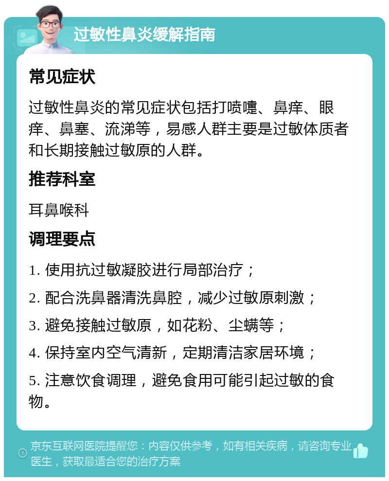 过敏性鼻炎缓解指南 常见症状 过敏性鼻炎的常见症状包括打喷嚏、鼻痒、眼痒、鼻塞、流涕等，易感人群主要是过敏体质者和长期接触过敏原的人群。 推荐科室 耳鼻喉科 调理要点 1. 使用抗过敏凝胶进行局部治疗； 2. 配合洗鼻器清洗鼻腔，减少过敏原刺激； 3. 避免接触过敏原，如花粉、尘螨等； 4. 保持室内空气清新，定期清洁家居环境； 5. 注意饮食调理，避免食用可能引起过敏的食物。