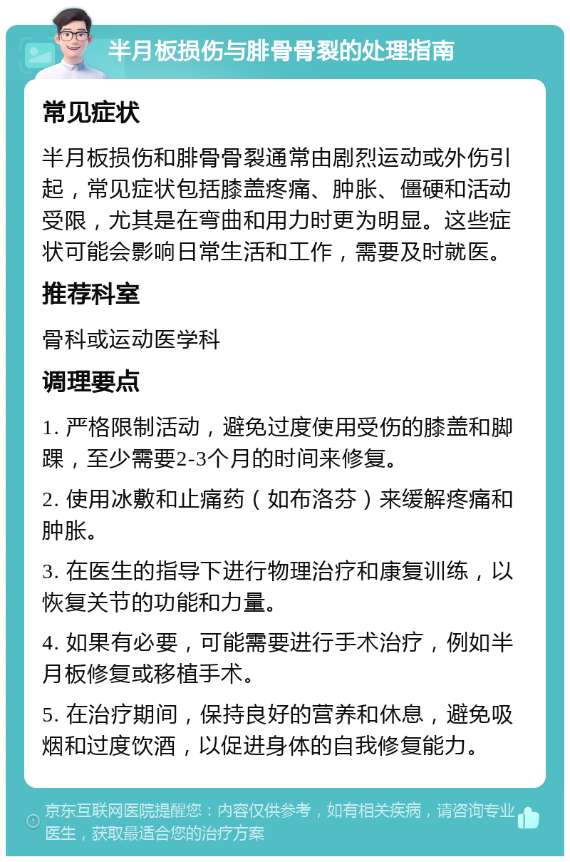 半月板损伤与腓骨骨裂的处理指南 常见症状 半月板损伤和腓骨骨裂通常由剧烈运动或外伤引起，常见症状包括膝盖疼痛、肿胀、僵硬和活动受限，尤其是在弯曲和用力时更为明显。这些症状可能会影响日常生活和工作，需要及时就医。 推荐科室 骨科或运动医学科 调理要点 1. 严格限制活动，避免过度使用受伤的膝盖和脚踝，至少需要2-3个月的时间来修复。 2. 使用冰敷和止痛药（如布洛芬）来缓解疼痛和肿胀。 3. 在医生的指导下进行物理治疗和康复训练，以恢复关节的功能和力量。 4. 如果有必要，可能需要进行手术治疗，例如半月板修复或移植手术。 5. 在治疗期间，保持良好的营养和休息，避免吸烟和过度饮酒，以促进身体的自我修复能力。