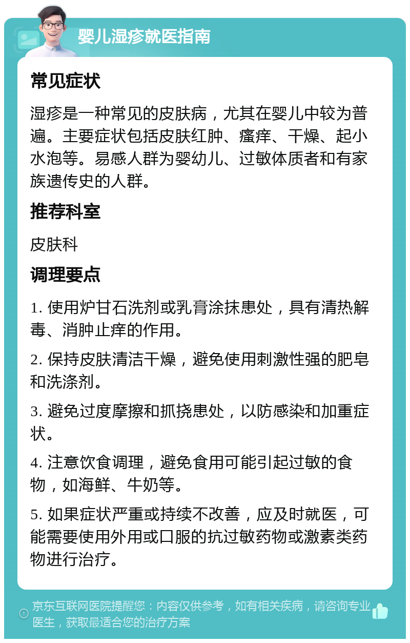 婴儿湿疹就医指南 常见症状 湿疹是一种常见的皮肤病，尤其在婴儿中较为普遍。主要症状包括皮肤红肿、瘙痒、干燥、起小水泡等。易感人群为婴幼儿、过敏体质者和有家族遗传史的人群。 推荐科室 皮肤科 调理要点 1. 使用炉甘石洗剂或乳膏涂抹患处，具有清热解毒、消肿止痒的作用。 2. 保持皮肤清洁干燥，避免使用刺激性强的肥皂和洗涤剂。 3. 避免过度摩擦和抓挠患处，以防感染和加重症状。 4. 注意饮食调理，避免食用可能引起过敏的食物，如海鲜、牛奶等。 5. 如果症状严重或持续不改善，应及时就医，可能需要使用外用或口服的抗过敏药物或激素类药物进行治疗。