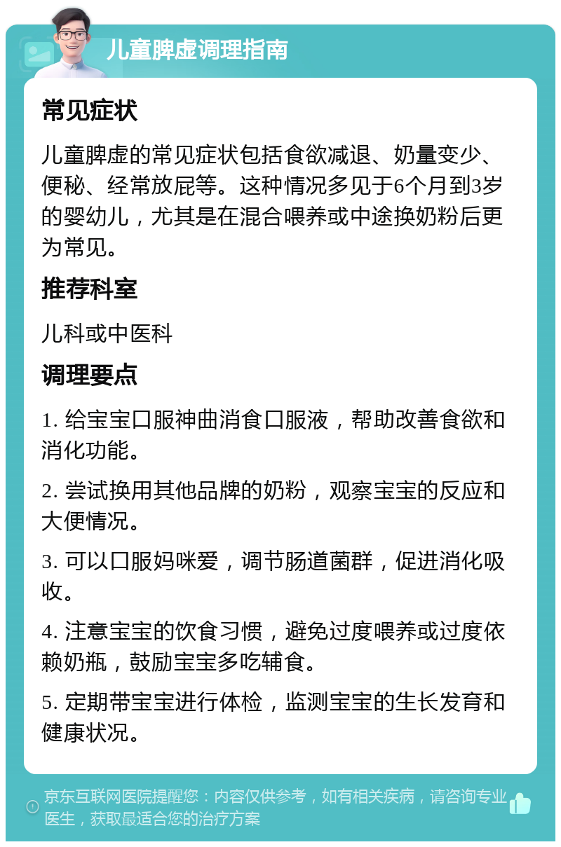 儿童脾虚调理指南 常见症状 儿童脾虚的常见症状包括食欲减退、奶量变少、便秘、经常放屁等。这种情况多见于6个月到3岁的婴幼儿，尤其是在混合喂养或中途换奶粉后更为常见。 推荐科室 儿科或中医科 调理要点 1. 给宝宝口服神曲消食口服液，帮助改善食欲和消化功能。 2. 尝试换用其他品牌的奶粉，观察宝宝的反应和大便情况。 3. 可以口服妈咪爱，调节肠道菌群，促进消化吸收。 4. 注意宝宝的饮食习惯，避免过度喂养或过度依赖奶瓶，鼓励宝宝多吃辅食。 5. 定期带宝宝进行体检，监测宝宝的生长发育和健康状况。