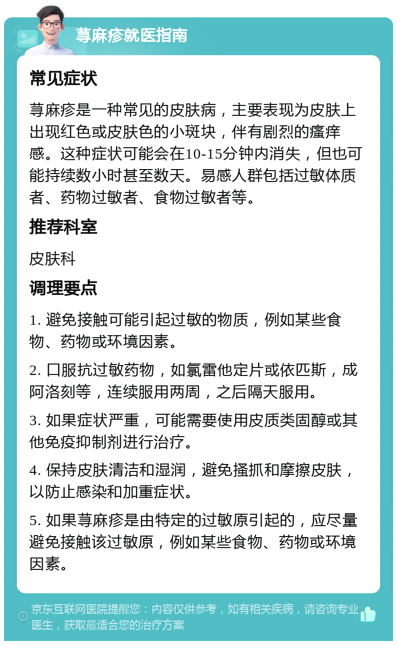 荨麻疹就医指南 常见症状 荨麻疹是一种常见的皮肤病，主要表现为皮肤上出现红色或皮肤色的小斑块，伴有剧烈的瘙痒感。这种症状可能会在10-15分钟内消失，但也可能持续数小时甚至数天。易感人群包括过敏体质者、药物过敏者、食物过敏者等。 推荐科室 皮肤科 调理要点 1. 避免接触可能引起过敏的物质，例如某些食物、药物或环境因素。 2. 口服抗过敏药物，如氯雷他定片或依匹斯，成阿洛刻等，连续服用两周，之后隔天服用。 3. 如果症状严重，可能需要使用皮质类固醇或其他免疫抑制剂进行治疗。 4. 保持皮肤清洁和湿润，避免搔抓和摩擦皮肤，以防止感染和加重症状。 5. 如果荨麻疹是由特定的过敏原引起的，应尽量避免接触该过敏原，例如某些食物、药物或环境因素。