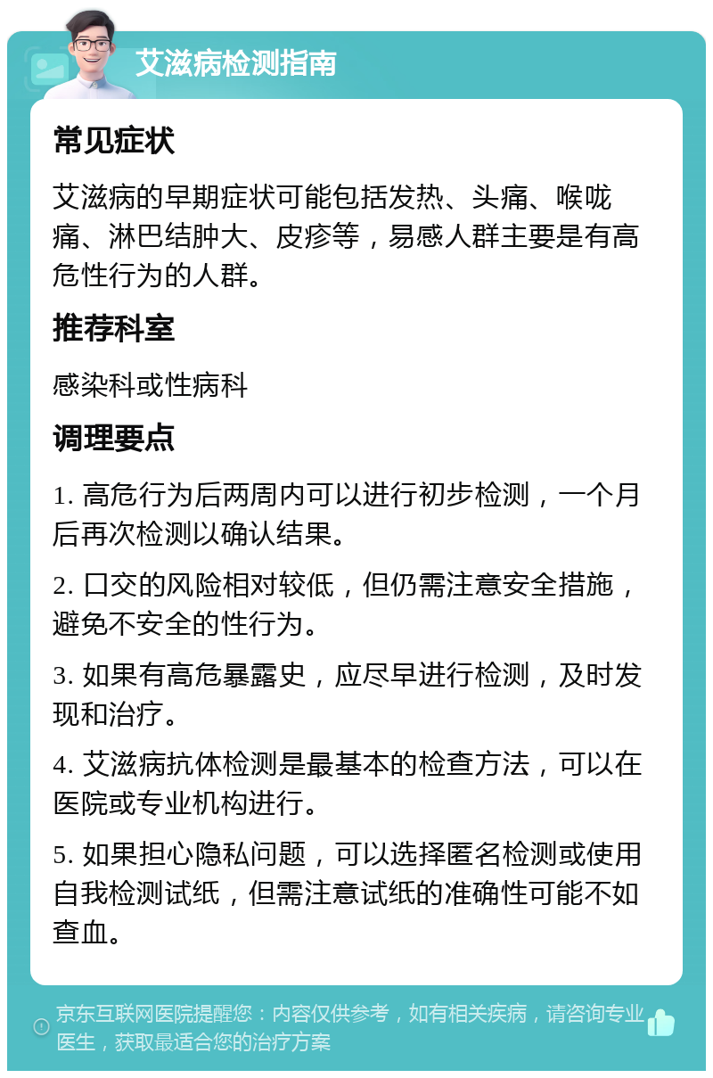 艾滋病检测指南 常见症状 艾滋病的早期症状可能包括发热、头痛、喉咙痛、淋巴结肿大、皮疹等，易感人群主要是有高危性行为的人群。 推荐科室 感染科或性病科 调理要点 1. 高危行为后两周内可以进行初步检测，一个月后再次检测以确认结果。 2. 口交的风险相对较低，但仍需注意安全措施，避免不安全的性行为。 3. 如果有高危暴露史，应尽早进行检测，及时发现和治疗。 4. 艾滋病抗体检测是最基本的检查方法，可以在医院或专业机构进行。 5. 如果担心隐私问题，可以选择匿名检测或使用自我检测试纸，但需注意试纸的准确性可能不如查血。