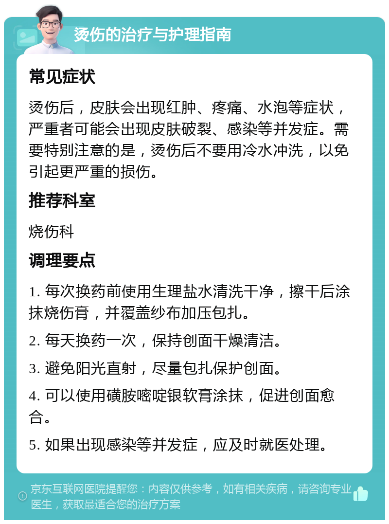 烫伤的治疗与护理指南 常见症状 烫伤后，皮肤会出现红肿、疼痛、水泡等症状，严重者可能会出现皮肤破裂、感染等并发症。需要特别注意的是，烫伤后不要用冷水冲洗，以免引起更严重的损伤。 推荐科室 烧伤科 调理要点 1. 每次换药前使用生理盐水清洗干净，擦干后涂抹烧伤膏，并覆盖纱布加压包扎。 2. 每天换药一次，保持创面干燥清洁。 3. 避免阳光直射，尽量包扎保护创面。 4. 可以使用磺胺嘧啶银软膏涂抹，促进创面愈合。 5. 如果出现感染等并发症，应及时就医处理。