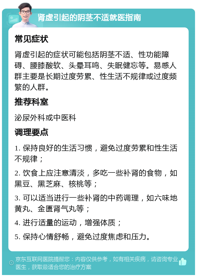 肾虚引起的阴茎不适就医指南 常见症状 肾虚引起的症状可能包括阴茎不适、性功能障碍、腰膝酸软、头晕耳鸣、失眠健忘等。易感人群主要是长期过度劳累、性生活不规律或过度频繁的人群。 推荐科室 泌尿外科或中医科 调理要点 1. 保持良好的生活习惯，避免过度劳累和性生活不规律； 2. 饮食上应注意清淡，多吃一些补肾的食物，如黑豆、黑芝麻、核桃等； 3. 可以适当进行一些补肾的中药调理，如六味地黄丸、金匮肾气丸等； 4. 进行适量的运动，增强体质； 5. 保持心情舒畅，避免过度焦虑和压力。