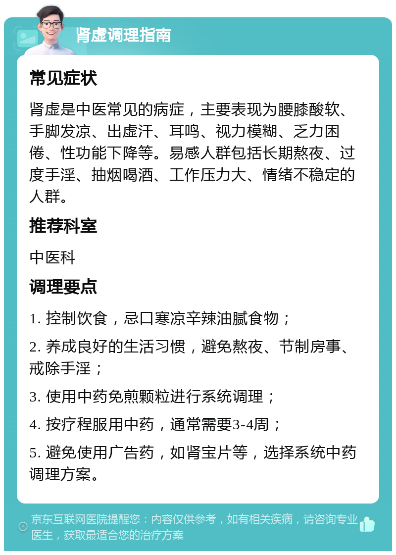 肾虚调理指南 常见症状 肾虚是中医常见的病症，主要表现为腰膝酸软、手脚发凉、出虚汗、耳鸣、视力模糊、乏力困倦、性功能下降等。易感人群包括长期熬夜、过度手淫、抽烟喝酒、工作压力大、情绪不稳定的人群。 推荐科室 中医科 调理要点 1. 控制饮食，忌口寒凉辛辣油腻食物； 2. 养成良好的生活习惯，避免熬夜、节制房事、戒除手淫； 3. 使用中药免煎颗粒进行系统调理； 4. 按疗程服用中药，通常需要3-4周； 5. 避免使用广告药，如肾宝片等，选择系统中药调理方案。