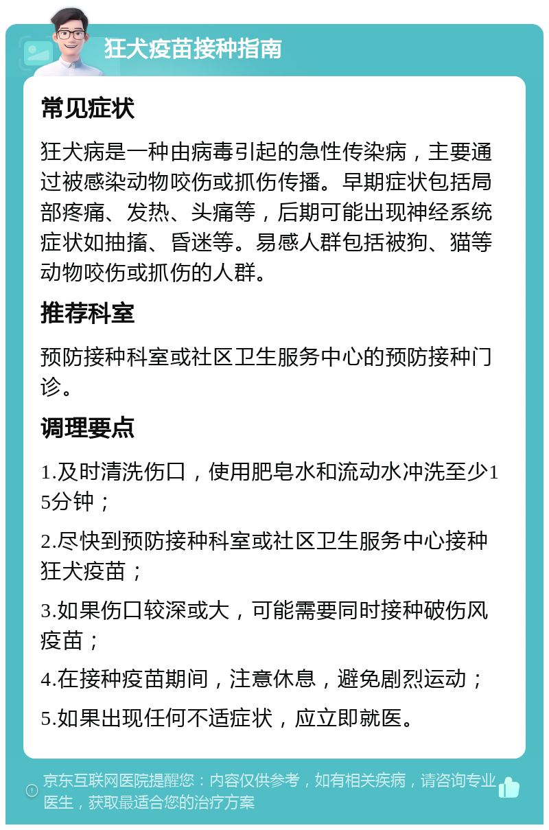 狂犬疫苗接种指南 常见症状 狂犬病是一种由病毒引起的急性传染病，主要通过被感染动物咬伤或抓伤传播。早期症状包括局部疼痛、发热、头痛等，后期可能出现神经系统症状如抽搐、昏迷等。易感人群包括被狗、猫等动物咬伤或抓伤的人群。 推荐科室 预防接种科室或社区卫生服务中心的预防接种门诊。 调理要点 1.及时清洗伤口，使用肥皂水和流动水冲洗至少15分钟； 2.尽快到预防接种科室或社区卫生服务中心接种狂犬疫苗； 3.如果伤口较深或大，可能需要同时接种破伤风疫苗； 4.在接种疫苗期间，注意休息，避免剧烈运动； 5.如果出现任何不适症状，应立即就医。