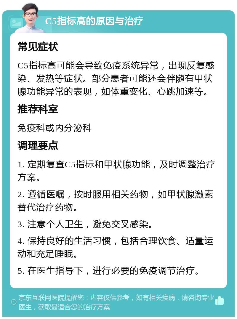 C5指标高的原因与治疗 常见症状 C5指标高可能会导致免疫系统异常，出现反复感染、发热等症状。部分患者可能还会伴随有甲状腺功能异常的表现，如体重变化、心跳加速等。 推荐科室 免疫科或内分泌科 调理要点 1. 定期复查C5指标和甲状腺功能，及时调整治疗方案。 2. 遵循医嘱，按时服用相关药物，如甲状腺激素替代治疗药物。 3. 注意个人卫生，避免交叉感染。 4. 保持良好的生活习惯，包括合理饮食、适量运动和充足睡眠。 5. 在医生指导下，进行必要的免疫调节治疗。