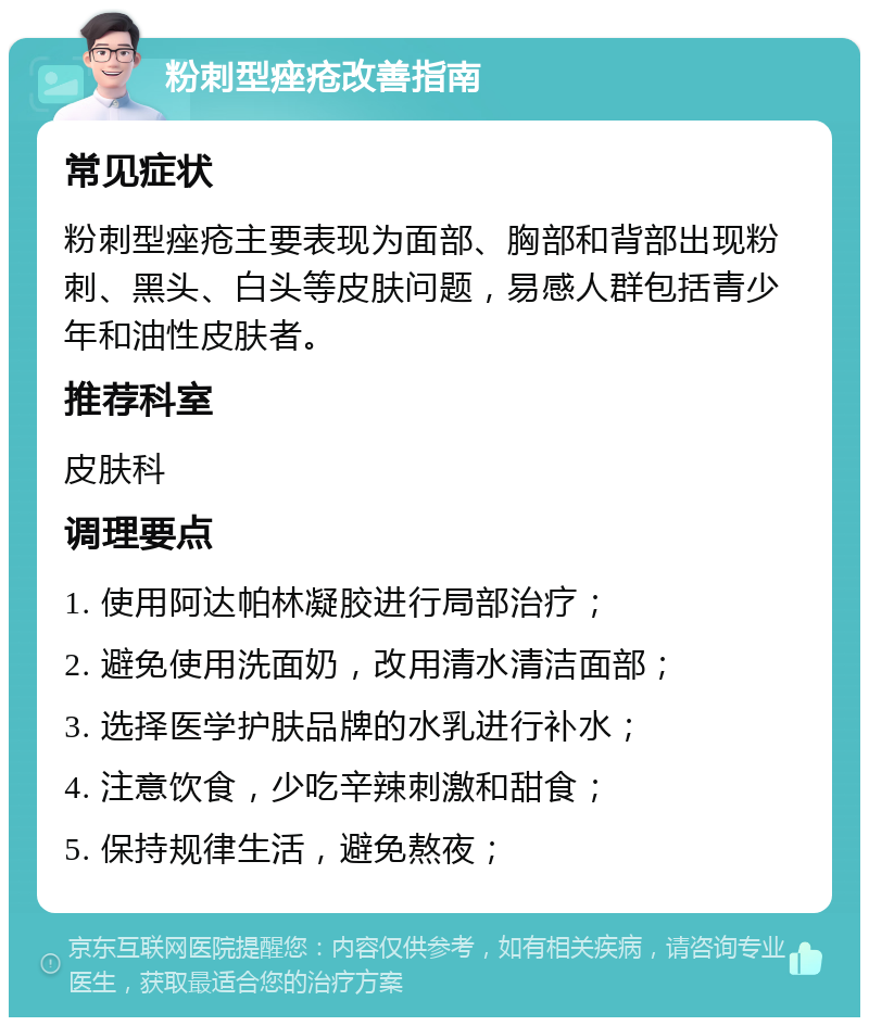 粉刺型痤疮改善指南 常见症状 粉刺型痤疮主要表现为面部、胸部和背部出现粉刺、黑头、白头等皮肤问题，易感人群包括青少年和油性皮肤者。 推荐科室 皮肤科 调理要点 1. 使用阿达帕林凝胶进行局部治疗； 2. 避免使用洗面奶，改用清水清洁面部； 3. 选择医学护肤品牌的水乳进行补水； 4. 注意饮食，少吃辛辣刺激和甜食； 5. 保持规律生活，避免熬夜；