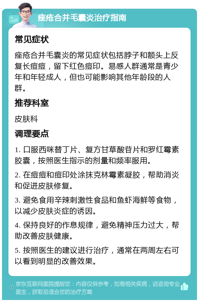 痤疮合并毛囊炎治疗指南 常见症状 痤疮合并毛囊炎的常见症状包括脖子和额头上反复长痘痘，留下红色痘印。易感人群通常是青少年和年轻成人，但也可能影响其他年龄段的人群。 推荐科室 皮肤科 调理要点 1. 口服西咪替丁片、复方甘草酸苷片和罗红霉素胶囊，按照医生指示的剂量和频率服用。 2. 在痘痘和痘印处涂抹克林霉素凝胶，帮助消炎和促进皮肤修复。 3. 避免食用辛辣刺激性食品和鱼虾海鲜等食物，以减少皮肤炎症的诱因。 4. 保持良好的作息规律，避免精神压力过大，帮助改善皮肤健康。 5. 按照医生的建议进行治疗，通常在两周左右可以看到明显的改善效果。