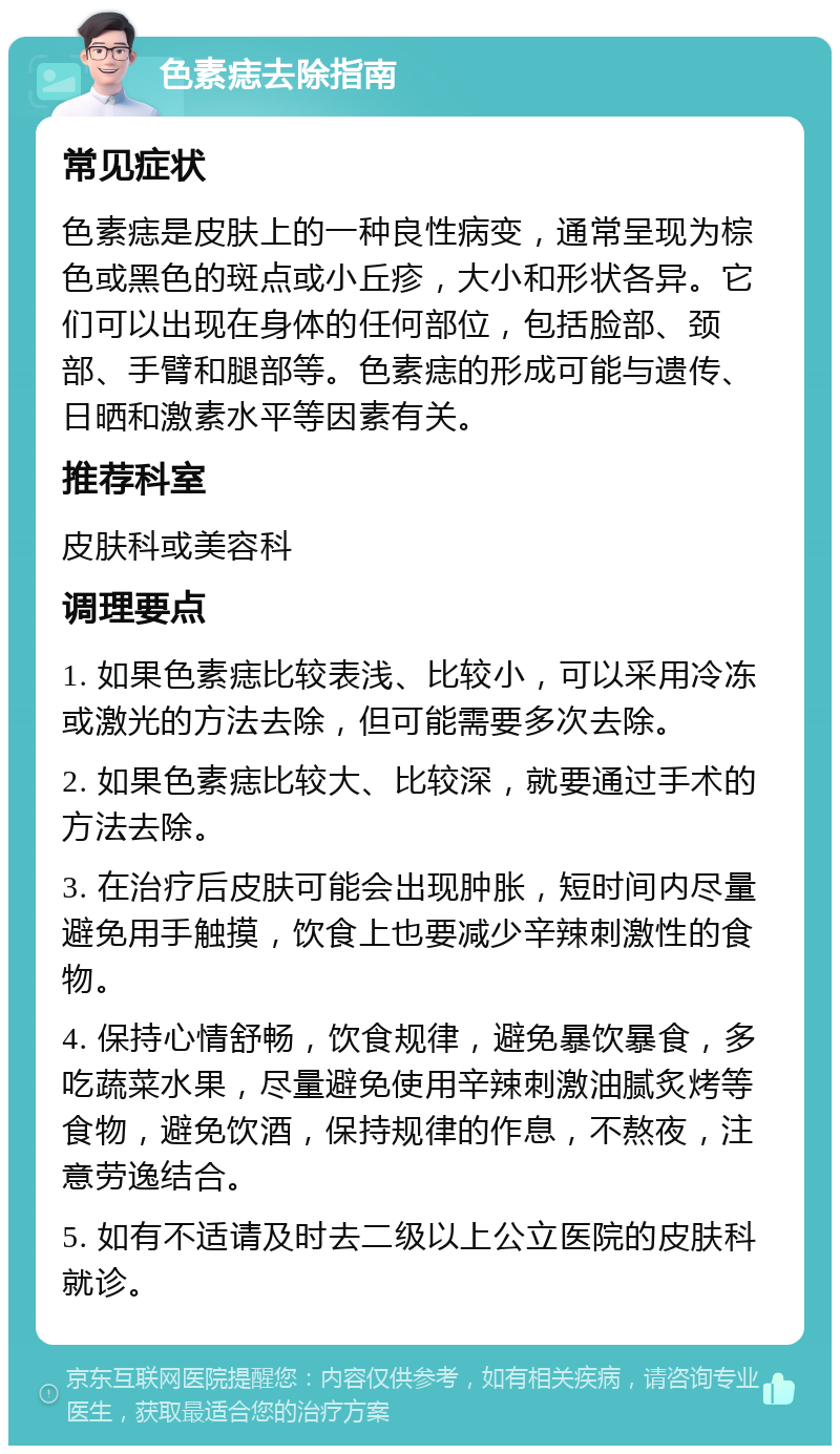 色素痣去除指南 常见症状 色素痣是皮肤上的一种良性病变，通常呈现为棕色或黑色的斑点或小丘疹，大小和形状各异。它们可以出现在身体的任何部位，包括脸部、颈部、手臂和腿部等。色素痣的形成可能与遗传、日晒和激素水平等因素有关。 推荐科室 皮肤科或美容科 调理要点 1. 如果色素痣比较表浅、比较小，可以采用冷冻或激光的方法去除，但可能需要多次去除。 2. 如果色素痣比较大、比较深，就要通过手术的方法去除。 3. 在治疗后皮肤可能会出现肿胀，短时间内尽量避免用手触摸，饮食上也要减少辛辣刺激性的食物。 4. 保持心情舒畅，饮食规律，避免暴饮暴食，多吃蔬菜水果，尽量避免使用辛辣刺激油腻炙烤等食物，避免饮酒，保持规律的作息，不熬夜，注意劳逸结合。 5. 如有不适请及时去二级以上公立医院的皮肤科就诊。