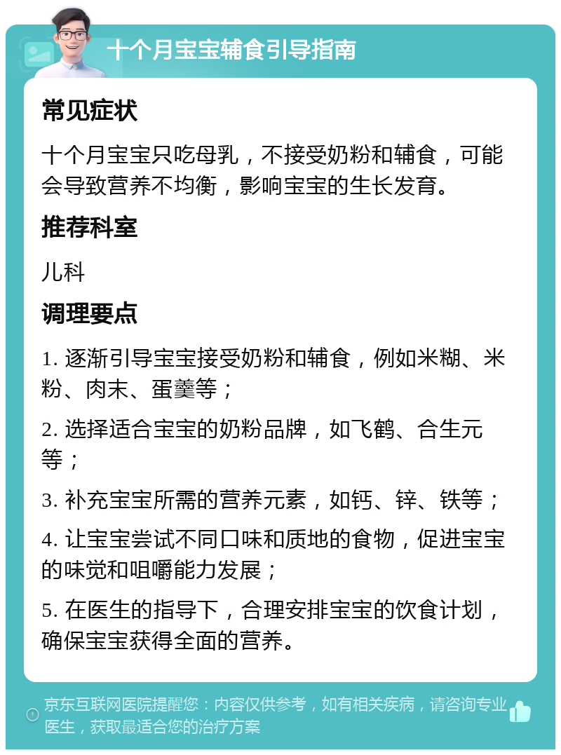 十个月宝宝辅食引导指南 常见症状 十个月宝宝只吃母乳，不接受奶粉和辅食，可能会导致营养不均衡，影响宝宝的生长发育。 推荐科室 儿科 调理要点 1. 逐渐引导宝宝接受奶粉和辅食，例如米糊、米粉、肉末、蛋羹等； 2. 选择适合宝宝的奶粉品牌，如飞鹤、合生元等； 3. 补充宝宝所需的营养元素，如钙、锌、铁等； 4. 让宝宝尝试不同口味和质地的食物，促进宝宝的味觉和咀嚼能力发展； 5. 在医生的指导下，合理安排宝宝的饮食计划，确保宝宝获得全面的营养。