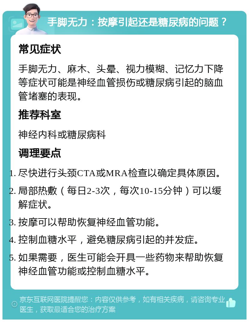 手脚无力：按摩引起还是糖尿病的问题？ 常见症状 手脚无力、麻木、头晕、视力模糊、记忆力下降等症状可能是神经血管损伤或糖尿病引起的脑血管堵塞的表现。 推荐科室 神经内科或糖尿病科 调理要点 尽快进行头颈CTA或MRA检查以确定具体原因。 局部热敷（每日2-3次，每次10-15分钟）可以缓解症状。 按摩可以帮助恢复神经血管功能。 控制血糖水平，避免糖尿病引起的并发症。 如果需要，医生可能会开具一些药物来帮助恢复神经血管功能或控制血糖水平。