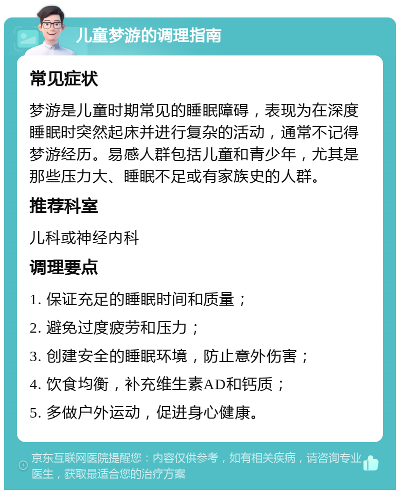 儿童梦游的调理指南 常见症状 梦游是儿童时期常见的睡眠障碍，表现为在深度睡眠时突然起床并进行复杂的活动，通常不记得梦游经历。易感人群包括儿童和青少年，尤其是那些压力大、睡眠不足或有家族史的人群。 推荐科室 儿科或神经内科 调理要点 1. 保证充足的睡眠时间和质量； 2. 避免过度疲劳和压力； 3. 创建安全的睡眠环境，防止意外伤害； 4. 饮食均衡，补充维生素AD和钙质； 5. 多做户外运动，促进身心健康。