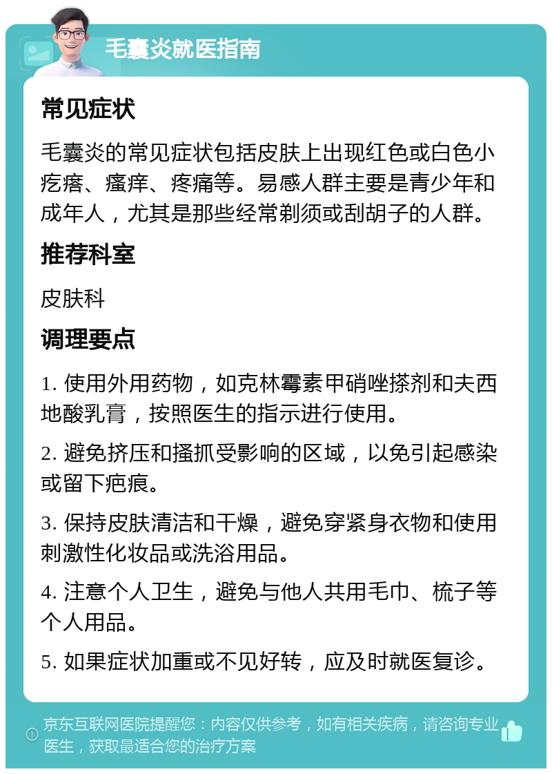 毛囊炎就医指南 常见症状 毛囊炎的常见症状包括皮肤上出现红色或白色小疙瘩、瘙痒、疼痛等。易感人群主要是青少年和成年人，尤其是那些经常剃须或刮胡子的人群。 推荐科室 皮肤科 调理要点 1. 使用外用药物，如克林霉素甲硝唑搽剂和夫西地酸乳膏，按照医生的指示进行使用。 2. 避免挤压和搔抓受影响的区域，以免引起感染或留下疤痕。 3. 保持皮肤清洁和干燥，避免穿紧身衣物和使用刺激性化妆品或洗浴用品。 4. 注意个人卫生，避免与他人共用毛巾、梳子等个人用品。 5. 如果症状加重或不见好转，应及时就医复诊。