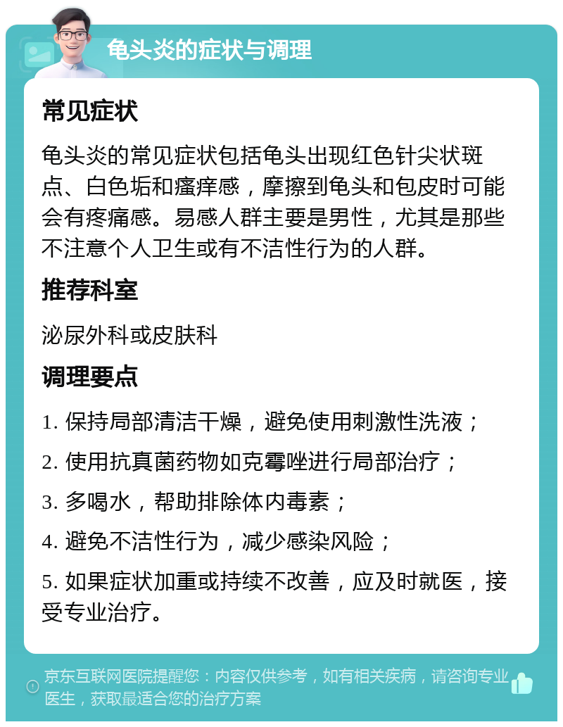 龟头炎的症状与调理 常见症状 龟头炎的常见症状包括龟头出现红色针尖状斑点、白色垢和瘙痒感，摩擦到龟头和包皮时可能会有疼痛感。易感人群主要是男性，尤其是那些不注意个人卫生或有不洁性行为的人群。 推荐科室 泌尿外科或皮肤科 调理要点 1. 保持局部清洁干燥，避免使用刺激性洗液； 2. 使用抗真菌药物如克霉唑进行局部治疗； 3. 多喝水，帮助排除体内毒素； 4. 避免不洁性行为，减少感染风险； 5. 如果症状加重或持续不改善，应及时就医，接受专业治疗。