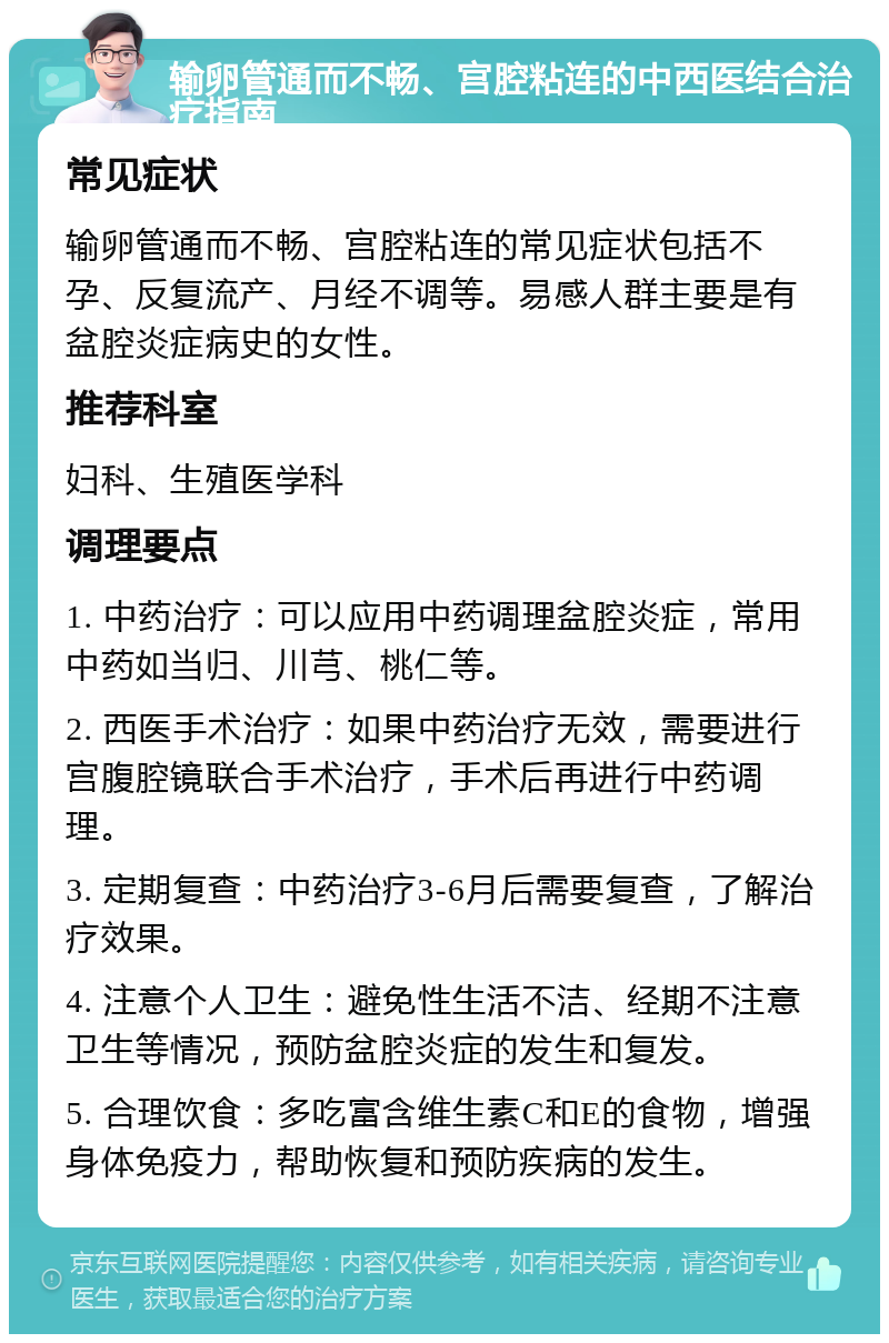 输卵管通而不畅、宫腔粘连的中西医结合治疗指南 常见症状 输卵管通而不畅、宫腔粘连的常见症状包括不孕、反复流产、月经不调等。易感人群主要是有盆腔炎症病史的女性。 推荐科室 妇科、生殖医学科 调理要点 1. 中药治疗：可以应用中药调理盆腔炎症，常用中药如当归、川芎、桃仁等。 2. 西医手术治疗：如果中药治疗无效，需要进行宫腹腔镜联合手术治疗，手术后再进行中药调理。 3. 定期复查：中药治疗3-6月后需要复查，了解治疗效果。 4. 注意个人卫生：避免性生活不洁、经期不注意卫生等情况，预防盆腔炎症的发生和复发。 5. 合理饮食：多吃富含维生素C和E的食物，增强身体免疫力，帮助恢复和预防疾病的发生。