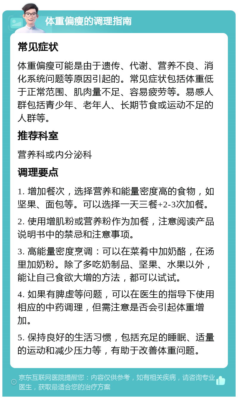 体重偏瘦的调理指南 常见症状 体重偏瘦可能是由于遗传、代谢、营养不良、消化系统问题等原因引起的。常见症状包括体重低于正常范围、肌肉量不足、容易疲劳等。易感人群包括青少年、老年人、长期节食或运动不足的人群等。 推荐科室 营养科或内分泌科 调理要点 1. 增加餐次，选择营养和能量密度高的食物，如坚果、面包等。可以选择一天三餐+2-3次加餐。 2. 使用增肌粉或营养粉作为加餐，注意阅读产品说明书中的禁忌和注意事项。 3. 高能量密度烹调：可以在菜肴中加奶酪，在汤里加奶粉。除了多吃奶制品、坚果、水果以外，能让自己食欲大增的方法，都可以试试。 4. 如果有脾虚等问题，可以在医生的指导下使用相应的中药调理，但需注意是否会引起体重增加。 5. 保持良好的生活习惯，包括充足的睡眠、适量的运动和减少压力等，有助于改善体重问题。