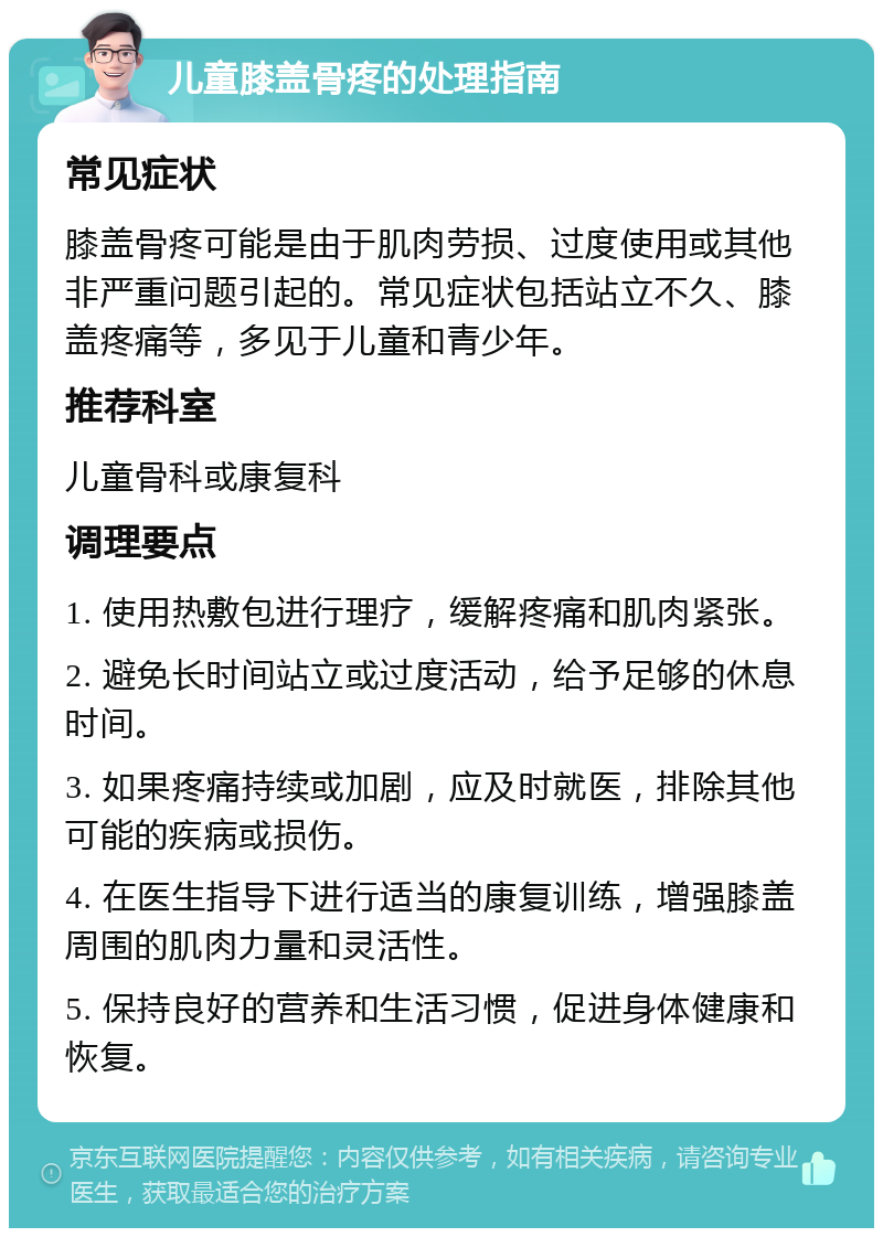 儿童膝盖骨疼的处理指南 常见症状 膝盖骨疼可能是由于肌肉劳损、过度使用或其他非严重问题引起的。常见症状包括站立不久、膝盖疼痛等，多见于儿童和青少年。 推荐科室 儿童骨科或康复科 调理要点 1. 使用热敷包进行理疗，缓解疼痛和肌肉紧张。 2. 避免长时间站立或过度活动，给予足够的休息时间。 3. 如果疼痛持续或加剧，应及时就医，排除其他可能的疾病或损伤。 4. 在医生指导下进行适当的康复训练，增强膝盖周围的肌肉力量和灵活性。 5. 保持良好的营养和生活习惯，促进身体健康和恢复。