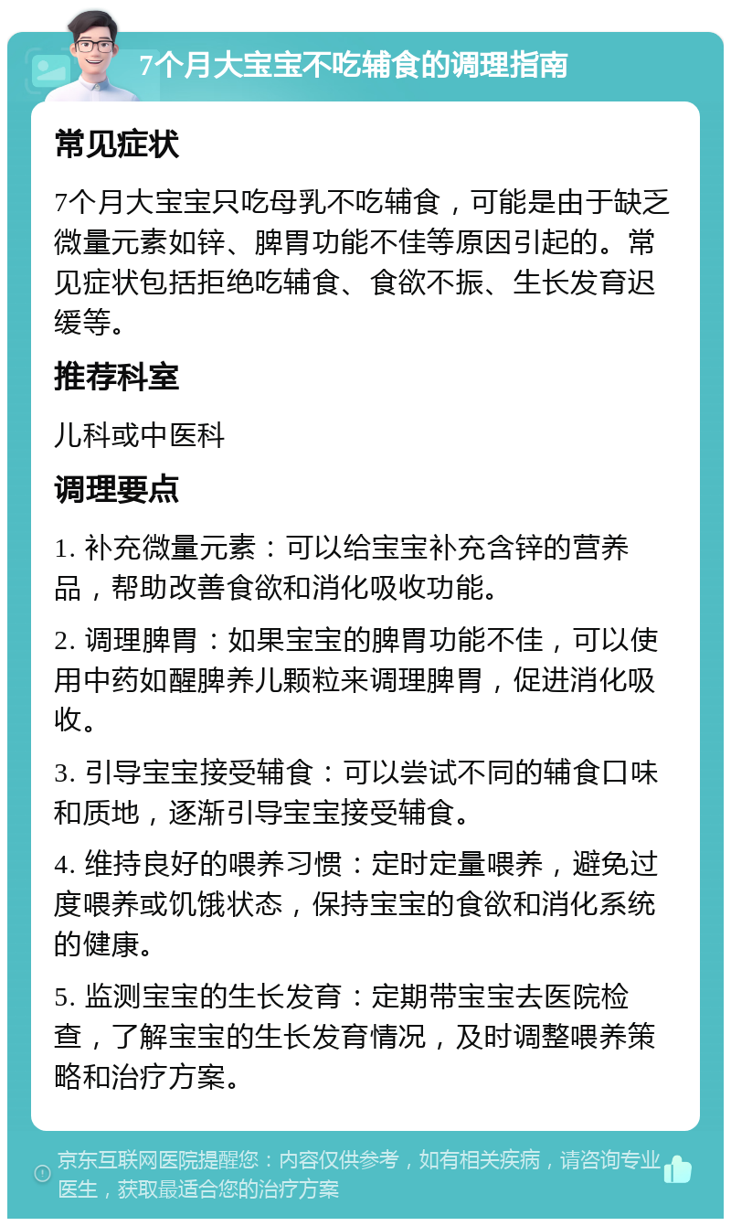 7个月大宝宝不吃辅食的调理指南 常见症状 7个月大宝宝只吃母乳不吃辅食，可能是由于缺乏微量元素如锌、脾胃功能不佳等原因引起的。常见症状包括拒绝吃辅食、食欲不振、生长发育迟缓等。 推荐科室 儿科或中医科 调理要点 1. 补充微量元素：可以给宝宝补充含锌的营养品，帮助改善食欲和消化吸收功能。 2. 调理脾胃：如果宝宝的脾胃功能不佳，可以使用中药如醒脾养儿颗粒来调理脾胃，促进消化吸收。 3. 引导宝宝接受辅食：可以尝试不同的辅食口味和质地，逐渐引导宝宝接受辅食。 4. 维持良好的喂养习惯：定时定量喂养，避免过度喂养或饥饿状态，保持宝宝的食欲和消化系统的健康。 5. 监测宝宝的生长发育：定期带宝宝去医院检查，了解宝宝的生长发育情况，及时调整喂养策略和治疗方案。