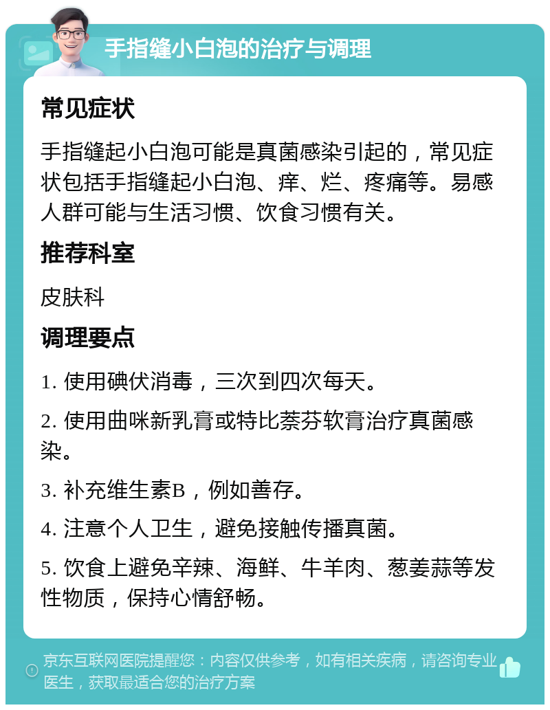 手指缝小白泡的治疗与调理 常见症状 手指缝起小白泡可能是真菌感染引起的，常见症状包括手指缝起小白泡、痒、烂、疼痛等。易感人群可能与生活习惯、饮食习惯有关。 推荐科室 皮肤科 调理要点 1. 使用碘伏消毒，三次到四次每天。 2. 使用曲咪新乳膏或特比萘芬软膏治疗真菌感染。 3. 补充维生素B，例如善存。 4. 注意个人卫生，避免接触传播真菌。 5. 饮食上避免辛辣、海鲜、牛羊肉、葱姜蒜等发性物质，保持心情舒畅。