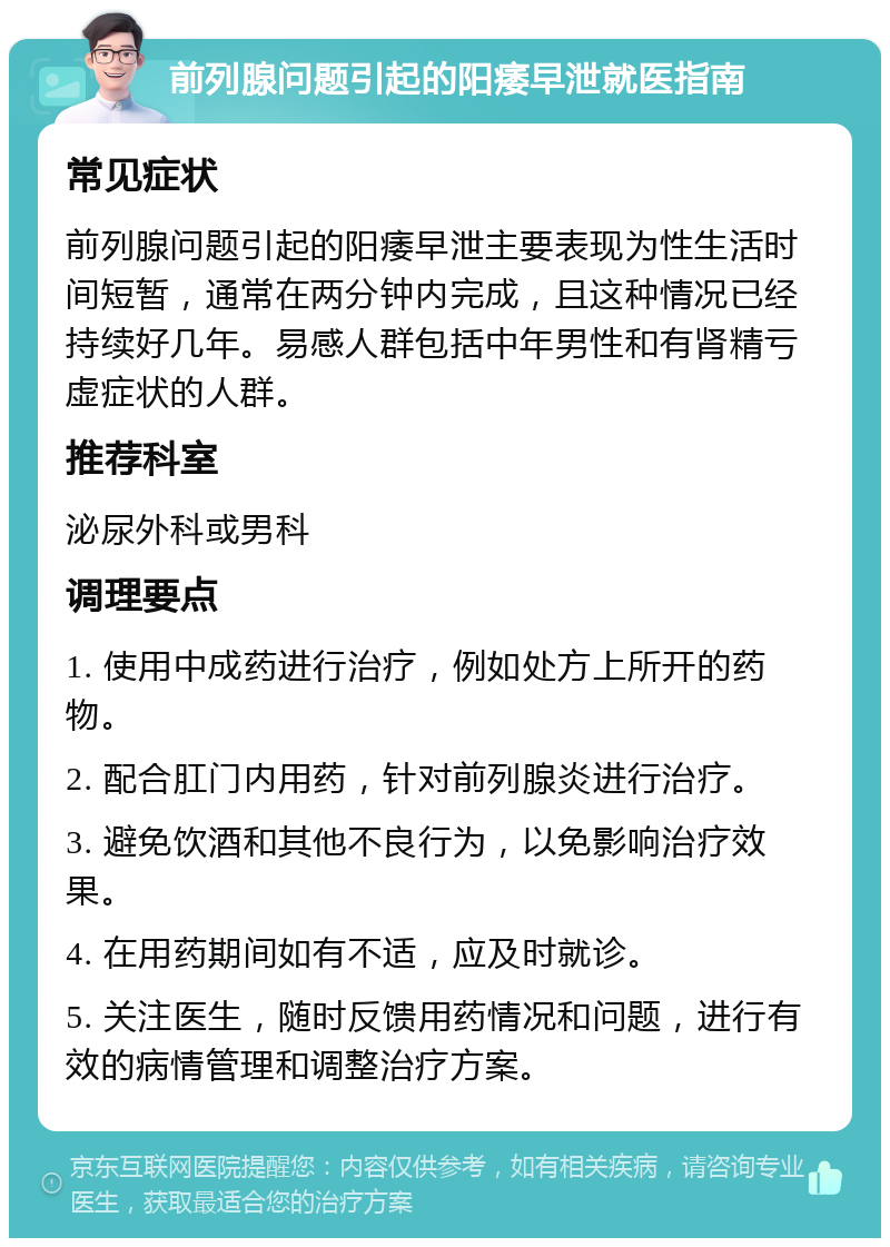 前列腺问题引起的阳痿早泄就医指南 常见症状 前列腺问题引起的阳痿早泄主要表现为性生活时间短暂，通常在两分钟内完成，且这种情况已经持续好几年。易感人群包括中年男性和有肾精亏虚症状的人群。 推荐科室 泌尿外科或男科 调理要点 1. 使用中成药进行治疗，例如处方上所开的药物。 2. 配合肛门内用药，针对前列腺炎进行治疗。 3. 避免饮酒和其他不良行为，以免影响治疗效果。 4. 在用药期间如有不适，应及时就诊。 5. 关注医生，随时反馈用药情况和问题，进行有效的病情管理和调整治疗方案。