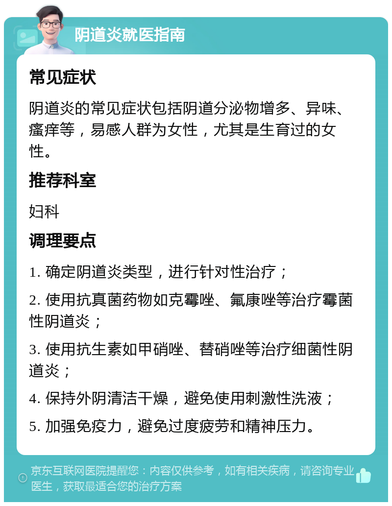 阴道炎就医指南 常见症状 阴道炎的常见症状包括阴道分泌物增多、异味、瘙痒等，易感人群为女性，尤其是生育过的女性。 推荐科室 妇科 调理要点 1. 确定阴道炎类型，进行针对性治疗； 2. 使用抗真菌药物如克霉唑、氟康唑等治疗霉菌性阴道炎； 3. 使用抗生素如甲硝唑、替硝唑等治疗细菌性阴道炎； 4. 保持外阴清洁干燥，避免使用刺激性洗液； 5. 加强免疫力，避免过度疲劳和精神压力。