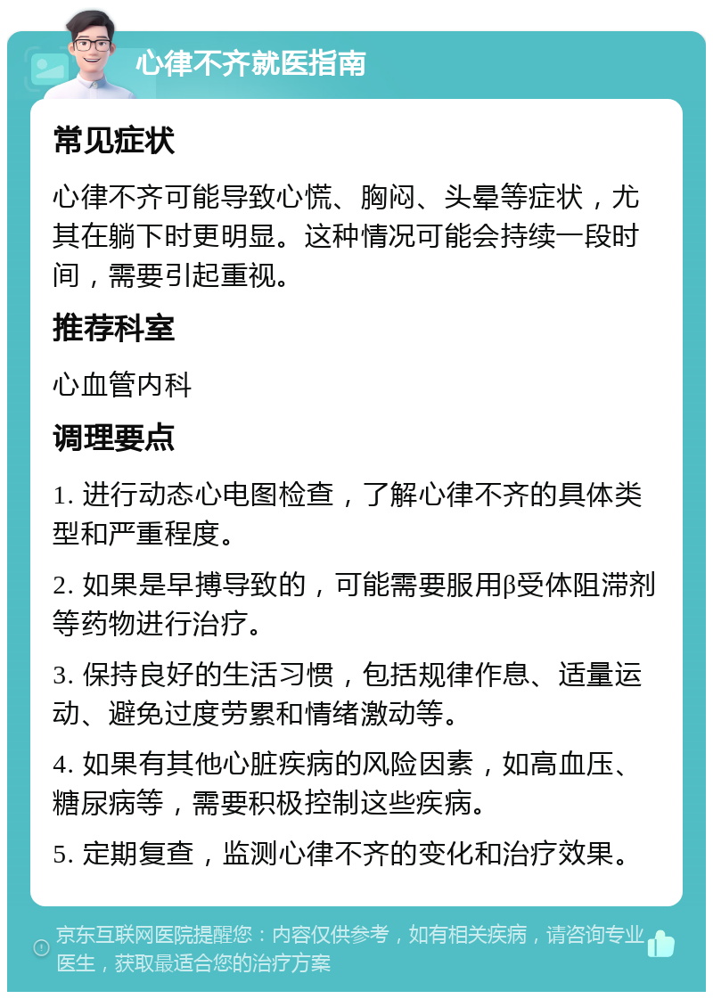 心律不齐就医指南 常见症状 心律不齐可能导致心慌、胸闷、头晕等症状，尤其在躺下时更明显。这种情况可能会持续一段时间，需要引起重视。 推荐科室 心血管内科 调理要点 1. 进行动态心电图检查，了解心律不齐的具体类型和严重程度。 2. 如果是早搏导致的，可能需要服用β受体阻滞剂等药物进行治疗。 3. 保持良好的生活习惯，包括规律作息、适量运动、避免过度劳累和情绪激动等。 4. 如果有其他心脏疾病的风险因素，如高血压、糖尿病等，需要积极控制这些疾病。 5. 定期复查，监测心律不齐的变化和治疗效果。