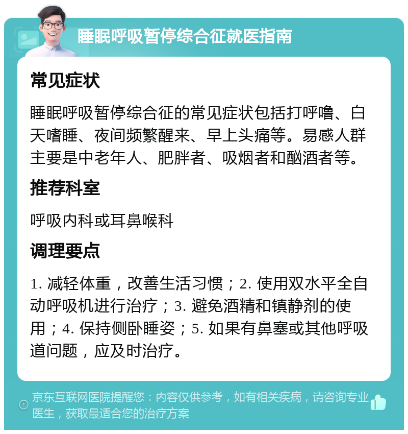 睡眠呼吸暂停综合征就医指南 常见症状 睡眠呼吸暂停综合征的常见症状包括打呼噜、白天嗜睡、夜间频繁醒来、早上头痛等。易感人群主要是中老年人、肥胖者、吸烟者和酗酒者等。 推荐科室 呼吸内科或耳鼻喉科 调理要点 1. 减轻体重，改善生活习惯；2. 使用双水平全自动呼吸机进行治疗；3. 避免酒精和镇静剂的使用；4. 保持侧卧睡姿；5. 如果有鼻塞或其他呼吸道问题，应及时治疗。