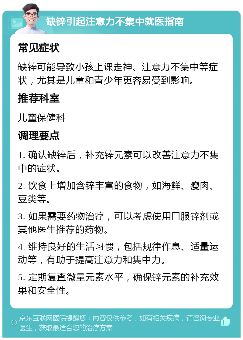 缺锌引起注意力不集中就医指南 常见症状 缺锌可能导致小孩上课走神、注意力不集中等症状，尤其是儿童和青少年更容易受到影响。 推荐科室 儿童保健科 调理要点 1. 确认缺锌后，补充锌元素可以改善注意力不集中的症状。 2. 饮食上增加含锌丰富的食物，如海鲜、瘦肉、豆类等。 3. 如果需要药物治疗，可以考虑使用口服锌剂或其他医生推荐的药物。 4. 维持良好的生活习惯，包括规律作息、适量运动等，有助于提高注意力和集中力。 5. 定期复查微量元素水平，确保锌元素的补充效果和安全性。