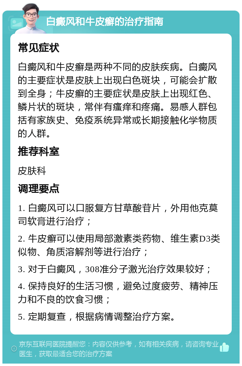 白癜风和牛皮癣的治疗指南 常见症状 白癜风和牛皮癣是两种不同的皮肤疾病。白癜风的主要症状是皮肤上出现白色斑块，可能会扩散到全身；牛皮癣的主要症状是皮肤上出现红色、鳞片状的斑块，常伴有瘙痒和疼痛。易感人群包括有家族史、免疫系统异常或长期接触化学物质的人群。 推荐科室 皮肤科 调理要点 1. 白癜风可以口服复方甘草酸苷片，外用他克莫司软膏进行治疗； 2. 牛皮癣可以使用局部激素类药物、维生素D3类似物、角质溶解剂等进行治疗； 3. 对于白癜风，308准分子激光治疗效果较好； 4. 保持良好的生活习惯，避免过度疲劳、精神压力和不良的饮食习惯； 5. 定期复查，根据病情调整治疗方案。